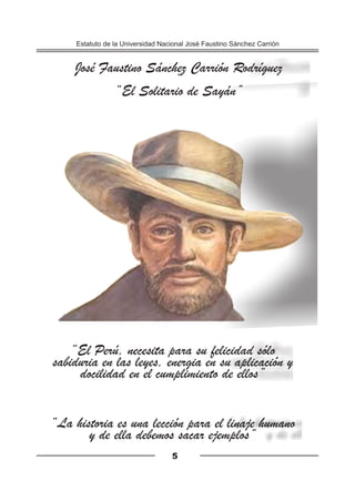 “La historia es una lección para el linaje humano
y de ella debemos sacar ejemplos”
“El Perú, necesita para su felicidad sólo
sabiduria en las leyes, energia en su aplicación y
docilidad en el cumplimiento de ellos”
José Faustino Sánchez Carrión Rodríguez
“
“El Solitario de Sayán”
Estatuto de la Universidad Nacional José Faustino Sánchez Carrión
5
 