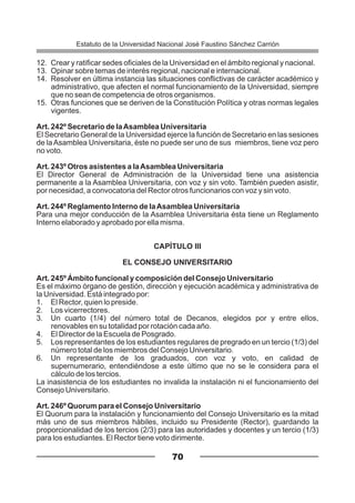12. Crear y ratificar sedes oficiales de la Universidad en el ámbito regional y nacional.
13. Opinar sobre temas de interés regional, nacional e internacional.
14. Resolver en última instancia las situaciones conflictivas de carácter académico y
administrativo, que afecten el normal funcionamiento de la Universidad, siempre
que no sean de competencia de otros organismos.
15. Otras funciones que se deriven de la Constitución Política y otras normas legales
vigentes.
Art. 242º Secretario de laAsamblea Universitaria
El Secretario General de la Universidad ejerce la función de Secretario en las sesiones
de laAsamblea Universitaria, éste no puede ser uno de sus miembros, tiene voz pero
no voto.
Art. 243º Otros asistentes a laAsamblea Universitaria
El Director General de Administración de la Universidad tiene una asistencia
permanente a la Asamblea Universitaria, con voz y sin voto. También pueden asistir,
por necesidad, a convocatoria del Rector otros funcionarios con voz y sin voto.
Art. 244º Reglamento Interno de laAsamblea Universitaria
Para una mejor conducción de la Asamblea Universitaria ésta tiene un Reglamento
Interno elaborado y aprobado por ella misma.
CAPÍTULO III
EL CONSEJO UNIVERSITARIO
Art. 245º Ámbito funcional y composición del Consejo Universitario
Es el máximo órgano de gestión, dirección y ejecución académica y administrativa de
la Universidad. Está integrado por:
1. El Rector, quien lo preside.
2. Los vicerrectores.
3. Un cuarto (1/4) del número total de Decanos, elegidos por y entre ellos,
renovables en su totalidad por rotación cada año.
4. El Director de la Escuela de Posgrado.
5. Los representantes de los estudiantes regulares de pregrado en un tercio (1/3) del
número total de los miembros del Consejo Universitario.
6. Un representante de los graduados, con voz y voto, en calidad de
supernumerario, entendiéndose a este último que no se le considera para el
cálculo de los tercios.
La inasistencia de los estudiantes no invalida la instalación ni el funcionamiento del
Consejo Universitario.
Art. 246º Quorum para el Consejo Universitario
El Quorum para la instalación y funcionamiento del Consejo Universitario es la mitad
más uno de sus miembros hábiles, incluido su Presidente (Rector), guardando la
proporcionalidad de los tercios (2/3) para las autoridades y docentes y un tercio (1/3)
para los estudiantes. El Rector tiene voto dirimente.
70
Estatuto de la Universidad Nacional José Faustino Sánchez Carrión
 