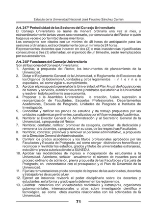 Art. 247º Periodicidad de las Sesiones del Consejo Universitario
El Consejo Universitario se reúne de manera ordinaria una vez al mes, y
extraordinariamente tantas veces sea necesario, por convocatoria del Rector o quién
haga sus veces o por la mitad de sus miembros.
Los consejeros son citados con un mínimo de 48 horas de anticipación para las
sesiones ordinarias y, extraordinariamente con un mínimo de 24 horas.
Representantes docentes que incurran en dos (2) o más inasistencias injustificadas
consecutivas o tres (3) alternadas, en el periodo de un trimestre, serán reemplazados
por sus accesitarios.
Art. 248º Funciones del Consejo Universitario
Son atribuciones del Consejo Universitario:
1. Aprobar, a propuesta del Rector, los instrumentos de planeamiento de la
Universidad.
2. Dictar el Reglamento General de la Universidad, el Reglamento de Elecciones de
los Órganos de Gobierno yAutoridades y, otros reglamentos i n t e r n o s
especiales, así como vigilar su cumplimiento.
3. Aprobar el presupuesto general de la Universidad, el PlanAnual deAdquisiciones
de bienes y servicios, autorizar los actos y contratos que atañen a la Universidad
y resolver todo lo pertinente a su economía.
4. Proponer a la Asamblea Universitaria la creación, fusión, supresión o
reorganización de Facultades, Escuelas Profesionales, Departamentos
Académicos, Escuela de Posgrado, Unidades de Posgrado e Institutos de
Investigación.
5. Concordar y ratificar los planes de estudios y de trabajo propuestos por las
unidades académicas pertinentes, canalizados por el VicerrectoradoAcadémico.
6. Nombrar al Director General de Administración y al Secretario General de la
Universidad, a propuesta del Rector.
7. Nombrar, contratar, ratificar, promover de categoría, cambiar de dedicación y
remover a los docentes, a propuesta, en su caso, de las respectivas Facultades.
8. Nombrar, contratar, promover y remover al personal administrativo, a propuesta
de la Dirección General deAdministración.
9. Conferir los grados académicos y los títulos profesionales aprobados por las
Facultades y Escuela de Postgrado, así como otorgar distinciones honoríficas y
reconocer y revalidar los estudios, grados y títulos de universidades extranjeras,
esto último previa autorización de la SUNEDU.
10. Aprobar las modalidades de ingreso e incorporación de estudiantes a la
Universidad. Asimismo, señalar anualmente el número de vacantes para el
proceso ordinario de admisión, previa propuesta de las Facultades y Escuela de
Postgrado, en concordancia con el presupuesto y el Plan de Desarrollo de la
Universidad.
11. Fijar las remuneraciones y todo concepto de ingreso de las autoridades, docentes
y trabajadores de acuerdo a Ley.
12. Ejercer en instancia revisora el poder disciplinario sobre los docentes y
estudiantes, en la forma y grado que lo determinen los reglamentos.
13. Celebrar convenios con universidades nacionales y extranjeras, organismos
gubernamentales, internacionales u otros sobre investigación científica y
tecnológica, así como otros asuntos relacionados con las actividades de la
Universidad.
71
Estatuto de la Universidad Nacional José Faustino Sánchez Carrión
 