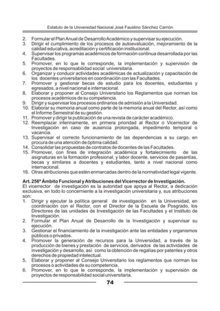2. Formular el PlanAnual de DesarrolloAcadémico y supervisar su ejecución.
3. Dirigir el cumplimiento de los procesos de autoevaluación, mejoramiento de la
calidad educativa, acreditación y certificación institucional.
4. Supervisar los programas académicos de formación continua desarrollada por las
Facultades.
5. Promover, en lo que le corresponde, la implementación y supervisión de
proyectos de responsabilidad social universitaria.
6. Organizar y conducir actividades académicas de actualización y capacitación de
los docentes universitarios en coordinación con las Facultades.
7. Promover y gestionar becas de estudio para los docentes, estudiantes y
egresados, a nivel nacional e internacional.
8. Elaborar y proponer al Consejo Universitario los Reglamentos que norman los
procesos académicos de su competencia.
9. Dirigir y supervisar los procesos ordinarios de admisión a la Universidad.
10. Elaborar su memoria anual como parte de la memoria anual del Rector, así como
el Informe Semestral de su gestión.
11. Promover y dirigir la publicación de una revista de carácter académico.
12. Reemplazar interinamente, en primera prioridad al Rector o Vicerrector de
Investigación en caso de ausencia prolongada, impedimento temporal o
vacancia.
13. Supervisar el correcto funcionamiento de las dependencias a su cargo, en
procura de una atención de óptima calidad.
14. Consolidar las propuestas de contratos de docentes de las Facultades.
15. Promover, con fines de integración académica y fortalecimiento de las
asignaturas en la formación profesional, y labor docente, servicios de pasantías,
becas y similares a docentes y estudiantes, tanto a nivel nacional como
internacional.
16. Otras atribuciones que estén enmarcadas dentro de la normatividad legal vigente.
Art. 256º Ámbito Funcional yAtribuciones del Vicerrector de Investigación.
El vicerrector de investigación es la autoridad que apoya al Rector, a dedicación
exclusiva, en todo lo concerniente a la investigación universitaria y, sus atribuciones
son:
1. Dirigir y ejecutar la política general de investigación en la Universidad, en
coordinación con el Rector, con el Director de la Escuela de Posgrado, los
Directores de las unidades de Investigación de las Facultades y el Instituto de
Investigación.
2. Formular el Plan Anual de Desarrollo de la Investigación y supervisar su
ejecución.
3. Gestionar el financiamiento de la investigación ante las entidades y organismos
públicos o privados.
4. Promover la generación de recursos para la Universidad, a través de la
producción de bienes y prestación de servicios, derivados de las actividades de
investigación y desarrollo, así como la obtención de regalías por patentes y otros
derechos de propiedad intelectual.
5. Elaborar y proponer al Consejo Universitario los reglamentos que norman los
procesos o actividades de su competencia.
6. Promover, en lo que le corresponde, la implementación y supervisión de
proyectos de responsabilidad social universitaria.
74
Estatuto de la Universidad Nacional José Faustino Sánchez Carrión
 