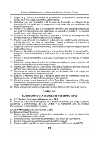 7. Organizar y conducir actividades de actualización y capacitación docente en el
campo de la investigación científica y tecnológica.
8. Coordinar con las Facultades y la Escuela de Posgrado, la inclusión de la
investigación formativa en los programas curriculares de los estudiantes de
pregrado y posgrado.
9. Promover y supervisar que la investigación y la innovación tecnológica realizada
por la Universidad alcance los estándares de calidad e impacto en los niveles
académicos nacionales e internacionales.
10. Incentivar la investigación formativa y aplicada a través de los programas de
educación continua desarrollada por las Facultades.
11. Promover, con fines de investigación y fortalecimiento a la formación profesional,
y labor docente, servicios de pasantías, becas y similares a docentes y
estudiantes, tanto a nivel nacional como internacional.
12. Organizar la difusión del conocimiento y promover la aplicación de resultados de
las investigaciones
13. Promover la trasferencia tecnológica y el uso de las fuentes de investigación,
integrando fundamentalmente a la Universidad, la empresa y las entidades del
estado.
14. Promover anualmente la feria tecnológica, investigación e innovación a nivel local
y regional.
15. Promover y dirigir la publicación de revistas especializadas para la difusión del
conocimiento y resultados de investigaciones.
16. Reemplazar interinamente, en segunda prioridad al Rector yen primera prioridad
al VicerrectorAcadémico en los casos necesarios y justificados.
17. Supervisar el correcto funcionamiento de las dependencias a su cargo, en
procura de una atención de óptima calidad.
18. Elaborar la Memoria Anual que le compete como parte de la Memoria Anual del
Rector, así como el Informe Semestral que le corresponde.
19. Cumplir y hacer cumplir los acuerdos de la Asamblea Universitaria y el Consejo
Universitario, siempre que sean de su competencia. Si no es de su competencia
exigir su cumplimiento al que le corresponde.
20. Otras atribuciones que le corresponde en virtud de la normatividad legal vigente.
CAPÍTULO VI
EL DIRECTOR DE LA ESCUELA DE POSGRADO (EPG)
Art. 257º Ámbito Funcional del Director de la EPG
El Director de la Escuela de Posgrado es la máxima autoridad que dirige la gestión
académica y administrativa de esta unidad y la representa ante el Consejo
Universitario y laAsamblea Universitaria.
Art. 258ºAtribuciones del Director de la EPG
Son las siguientes atribuciones:
1. Dirigir y ejecutar la política general de la Universidad en cuanto se refiere a los
estudios de Maestría y Doctorado.
2. Dirigir académica y administrativamente la EPG a través de su Directorio.
3. Integrar el Consejo Universitario yAsamblea Universitaria.
4. Proponer al Consejo Universitario a los integrantes del Directorio de la EPG.
75
Estatuto de la Universidad Nacional José Faustino Sánchez Carrión
 