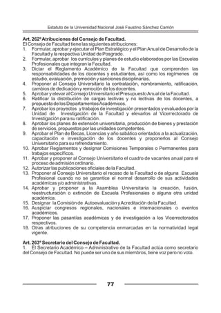 Art. 262ºAtribuciones del Consejo de Facultad.
El Consejo de Facultad tiene las siguientes atribuciones:
1. Formular, aprobar y ejecutar el Plan Estratégico y el PlanAnual de Desarrollo de la
Facultad y la respectiva Unidad de Posgrado.
2. Formular, aprobar los currículos y planes de estudio elaborados por las Escuelas
Profesionales que integran la Facultad.
3. Dictar el Reglamento Académico de la Facultad que comprenden las
responsabilidades de los docentes y estudiantes, así como los regímenes de
estudio, evaluación, promoción y sanciones disciplinarias.
4. Proponer al Consejo Universitario la contratación, nombramiento, ratificación,
cambios de dedicación y remoción de los docentes.
5. Aprobar y elevar al Consejo Universitario el PresupuestoAnual de la Facultad.
6. Ratificar la distribución de cargas lectivas y no lectivas de los docentes, a
propuesta de los DepartamentosAcadémicos.
7. Aprobar los proyectos y trabajos de investigación presentados y evaluados por la
Unidad de Investigación de la Facultad y elevarlos al Vicerrectorado de
Investigación para su ratificación.
8. Aprobar los planes de extensión universitaria, producción de bienes y prestación
de servicios, propuestos por las unidades competentes.
9. Aprobar el Plan de Becas, Licencias y año sabático orientados a la actualización,
capacitación e investigación de los docentes y proponerlos al Consejo
Universitario para su refrendamiento.
10. Aprobar Reglamentos y designar Comisiones Temporales o Permanentes para
trabajos específicos.
11. Aprobar y proponer al Consejo Universitario el cuadro de vacantes anual para el
proceso de admisión ordinario.
12. Autorizar las publicaciones oficiales de la Facultad.
13. Proponer al Consejo Universitario el receso de la Facultad o de alguna Escuela
Profesional cuando no se garantice el normal desarrollo de sus actividades
académicas y/o administrativas.
14. Aprobar y proponer a la Asamblea Universitaria la creación, fusión,
reestructuración o extinción de Escuela Profesionales o alguna otra unidad
académica.
15. Designar la Comisión de Autoevaluación yAcreditación de la Facultad.
16. Auspiciar congresos regionales, nacionales e internacionales o eventos
académicos.
17. Proponer las pasantías académicas y de investigación a los Vicerrectorados
respectivos.
18. Otras atribuciones de su competencia enmarcadas en la normatividad legal
vigente.
Art. 263º Secretario del Consejo de Facultad.
1. El Secretario Académico – Administrativo de la Facultad actúa como secretario
del Consejo de Facultad. No puede ser uno de sus miembros, tiene voz pero no voto.
77
Estatuto de la Universidad Nacional José Faustino Sánchez Carrión
 