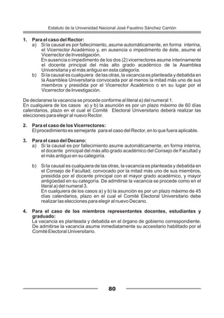 1. Para el caso del Rector:
a) Si la causal es por fallecimiento, asume automáticamente, en forma interina,
el Vicerrector Académico y, en ausencia o impedimento de éste, asume el
Vicerrector de Investigación.
En ausencia o impedimento de los dos (2) vicerrectores asume interinamente
el docente principal del más alto grado académico de la Asamblea
Universitaria y el más antiguo en esta categoría.
b) Si la causal es cualquiera de las otras, la vacancia es planteada y debatida en
la Asamblea Universitaria convocada por al menos la mitad más uno de sus
miembros y presidida por el Vicerrector Académico o en su lugar por el
Vicerrector de Investigación.
De declararse la vacancia se procede conforme al literal a) del numeral 1.
En cualquiera de los casos a) y b) la asunción es por un plazo máximo de 60 días
calendarios, plazo en el cual el Comité Electoral Universitario deberá realizar las
elecciones para elegir al nuevo Rector.
2. Para el caso de los Vicerrectores:
El procedimiento es semejante para el caso del Rector, en lo que fuera aplicable.
3. Para el caso del Decano:
a) Si la causal es por fallecimiento asume automáticamente, en forma interina,
el docente principal del más alto grado académico del Consejo de Facultad y
el más antiguo en su categoría.
b) Si la causal es cualquiera de las otras, la vacancia es planteada y debatida en
el Consejo de Facultad, convocado por la mitad más uno de sus miembros,
presidida por el docente principal con el mayor grado académico, y mayor
antigüedad en su categoría. De admitirse la vacancia se procede como en el
literal a) del numeral 3.
En cualquiera de los casos a) y b) la asunción es por un plazo máximo de 45
días calendarios, plazo en el cual el Comité Electoral Universitario debe
realizar las elecciones para elegir al nuevo Decano.
4. Para el caso de los miembros representantes docentes, estudiantes y
graduado:
La vacancia es planteada y debatida en el órgano de gobierno correspondiente.
De admitirse la vacancia asume inmediatamente su accesitario habilitado por el
Comité Electoral Universitario.
80
Estatuto de la Universidad Nacional José Faustino Sánchez Carrión
 