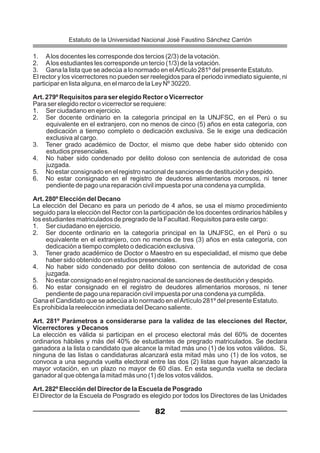 1. Alos docentes les corresponde dos tercios (2/3) de la votación.
2. Alos estudiantes les corresponde un tercio (1/3) de la votación.
3. Gana la lista que se adecúa a lo normado en elArtículo 281º del presente Estatuto.
El rector y los vicerrectores no pueden ser reelegidos para el periodo inmediato siguiente, ni
participar en lista alguna, en el marco de la Ley Nº 30220.
Art. 279º Requisitos para ser elegido Rector o Vicerrector
Para ser elegido rector o vicerrector se requiere:
1. Ser ciudadano en ejercicio.
2. Ser docente ordinario en la categoría principal en la UNJFSC, en el Perú o su
equivalente en el extranjero, con no menos de cinco (5) años en esta categoría, con
dedicación a tiempo completo o dedicación exclusiva. Se le exige una dedicación
exclusiva al cargo.
3. Tener grado académico de Doctor, el mismo que debe haber sido obtenido con
estudios presenciales.
4. No haber sido condenado por delito doloso con sentencia de autoridad de cosa
juzgada.
5. No estar consignado en el registro nacional de sanciones de destitución y despido.
6. No estar consignado en el registro de deudores alimentarios morosos, ni tener
pendiente de pago una reparación civil impuesta por una condena ya cumplida.
Art. 280º Elección del Decano
La elección del Decano es para un periodo de 4 años, se usa el mismo procedimiento
seguido para la elección del Rector con la participación de los docentes ordinarios hábiles y
los estudiantes matriculados de pregrado de la Facultad. Requisitos para este cargo:
1. Ser ciudadano en ejercicio.
2. Ser docente ordinario en la categoría principal en la UNJFSC, en el Perú o su
equivalente en el extranjero, con no menos de tres (3) años en esta categoría, con
dedicación a tiempo completo o dedicación exclusiva.
3. Tener grado académico de Doctor o Maestro en su especialidad, el mismo que debe
haber sido obtenido con estudios presenciales.
4. No haber sido condenado por delito doloso con sentencia de autoridad de cosa
juzgada.
5. No estar consignado en el registro nacional de sanciones de destitución y despido.
6. No estar consignado en el registro de deudores alimentarios morosos, ni tener
pendiente de pago una reparación civil impuesta por una condena ya cumplida.
Gana el Candidato que se adecúa a lo normado en elArtículo 281º del presente Estatuto.
Es prohibida la reelección inmediata del Decano saliente.
Art. 281º Parámetros a considerarse para la validez de las elecciones del Rector,
Vicerrectores y Decanos
La elección es válida si participan en el proceso electoral más del 60% de docentes
ordinarios hábiles y más del 40% de estudiantes de pregrado matriculados. Se declara
ganadora a la lista o candidato que alcance la mitad más uno (1) de los votos válidos. Si,
ninguna de las listas o candidaturas alcanzará esta mitad más uno (1) de los votos, se
convoca a una segunda vuelta electoral entre las dos (2) listas que hayan alcanzado la
mayor votación, en un plazo no mayor de 60 días. En esta segunda vuelta se declara
ganador al que obtenga la mitad más uno (1) de los votos válidos.
Art. 282º Elección del Director de la Escuela de Posgrado
El Director de la Escuela de Posgrado es elegido por todos los Directores de las Unidades
82
Estatuto de la Universidad Nacional José Faustino Sánchez Carrión
 