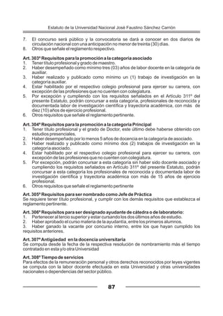 7. El concurso será público y la convocatoria se dará a conocer en dos diarios de
circulación nacional con una anticipación no menor de treinta (30) días.
8. Otros que señale el reglamento respectivo.
Art. 303º Requisitos para la promoción a la categoría asociado
1. Tener título profesional y grado de maestro.
2. Haber desempeñado como mínimo tres (03) años de labor docente en la categoría de
auxiliar.
3. Haber realizado y publicado como mínimo un (1) trabajo de investigación en la
categoría auxiliar.
4. Estar habilitado por el respectivo colegio profesional para ejercer su carrera, con
excepción de las profesiones que no cuenten con colegiatura.
5. Por excepción y cumpliendo con los requisitos señalados en el Artículo 311º del
presente Estatuto, podrán concursar a esta categoría, profesionales de reconocida y
documentada labor de investigación científica y trayectoria académica, con más de
diez (10) años de ejercicio profesional.
6. Otros requisitos que señale el reglamento pertinente.
Art. 304º Requisitos para la promoción a la categoría Principal
1. Tener título profesional y el grado de Doctor, este último debe haberse obtenido con
estudios presenciales.
2. Haber desempeñado por lo menos 5 años de docencia en la categoría de asociado.
3. Haber realizado y publicado como mínimo dos (2) trabajos de investigación en la
categoría asociado.
4. Estar habilitado por el respectivo colegio profesional para ejercer su carrera, con
excepción de las profesiones que no cuenten con colegiatura.
5. Por excepción, podrán concursar a esta categoría sin haber sido docente asociado y
cumpliendo los requisitos señalados en Artículo 311º del presente Estatuto, podrán
concursar a esta categoría los profesionales de reconocida y documentada labor de
investigación científica y trayectoria académica con más de 15 años de ejercicio
profesional.
6. Otros requisitos que señale el reglamento pertinente
Art. 305º Requisitos para ser nombrado como Jefe de Práctica
Se requiere tener título profesional, y cumplir con los demás requisitos que establezca el
reglamento pertinente.
Art. 306º Requisitos para ser designado ayudante de cátedra o de laboratorio:
1. Pertenecer al tercio superior y estar cursando los dos últimos años de estudio.
2. Haber aprobado el curso materia de la ayudantía, entre los primeros alumnos.
3. Haber ganado la vacante por concurso interno, entre los que hayan cumplido los
requisitos anteriores.
Art. 307ºAntigüedad en la docencia universitaria
Se computa desde la fecha de la respectiva resolución de nombramiento más el tiempo
contratado en esta y/o otra Universidad
Art. 308º Tiempo de servicios
Para efectos de la remuneración personal y otros derechos reconocidos por leyes vigentes
se computa con la labor docente efectuada en esta Universidad y otras universidades
nacionales o dependencias del sector público.
87
Estatuto de la Universidad Nacional José Faustino Sánchez Carrión
 