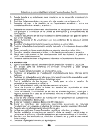 6. Brindar tutoría a los estudiantes para orientarlos en su desarrollo profesional y/o
académico.
7. Participar de la mejora de los programas educativos en los que se desempeña.
8. Presentar informes, a la dirección de su Departamento Académico, sobre sus
actividades al final de cada ciclo académico.
9. Presentar los informes trimestrales y finales sobre los trabajos de investigación en los
que participa, a la dirección de la Unidad de Investigación y al vicerrectorado de
investigación.
10. Participar activamente en las responsabilidades administrativas y de gobierno para el
que fueron elegidos.
11. Ejercer funciones en la Universidad con independencia de la actividad política
partidaria.
12. Contribuir al fortalecimiento de la imagen y prestigio de la Universidad.
13. Realizar actividades de proyección social y extensión universitaria en la comunidad
local.
14. Observar conducta digna, propia del docente, dentro y fuera de la Universidad.
15. Cumplir a cabalidad con su carga lectiva y no lectiva programada para el semestre.
16. Elegir democráticamente a sus representantes ante los órganos de gobierno y
autoridades de la Universidad.
17. Otras que se establecen en el Reglamento Interno de su DepartamentoAcadémico.
Art. 321º Derechos
1. Ejercer la libertad de cátedra en el marco de la Constitución Política y la Ley 30220.
2. Ser elegido para las instancias de dirección institucional y otros cargos
administrativos.
3. Ser evaluado para la ratificación y/o promoción docente.
4. Participar en proyectos de investigación multidisciplinaria tanto internas como
externas.
5. Participar en actividades generadoras de recursos directamente recaudados según
sus competencias y las necesidades de la Universidad.
6. Recibir facilidades de los órganos de Estado para acceder a estudios de
especialización o posgrado acreditados.
7. Gozar de licencias con o sin goce de haber con reserva de plaza.
8. Gozar de licencia con goce de haber por estudios de capacitación en otras
universidades y centros superiores.
9. Gozar de licencia, a su solicitud, en el caso de mandato legislativo, municipal o
regional, forzosa en el caso de ser nombrado Ministro o Viceministro de Estado o
Presidente de Región.
10. Gozar de año sabático con fines de investigación o de preparación de publicaciones
por cada siete (7) años de servicios.
11. Gozar las vacaciones pagadas de sesenta (60) días al año.
12. Gozar de incentivos por excelencia académica, generación de recursos
(productividad), investigación productiva, derechos de autoría y propiedad intelectual.
13. Acceder a los beneficios previsionales conforme a ley.
14. La libre asociación con fines profesionales, científicos, culturales y gremiales.
15. Percibir facilidades económicas por comisión oficial de servicio, participación en
certámenes académicos, culturales y deportivos, en representación de la Universidad.
16. Percibir todas las bonificaciones, subsidios, subvenciones y gratificaciones que el
Estado otorga.
17. Otros que disponga la normatividad legal vigente.
90
Estatuto de la Universidad Nacional José Faustino Sánchez Carrión
 