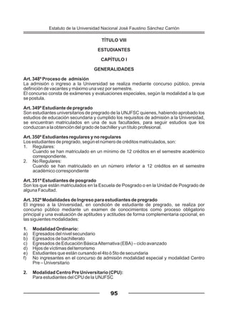 95
TÍTULO VIII
ESTUDIANTES
CAPÍTULO I
GENERALIDADES
Art. 348º Proceso de admisión
La admisión o ingreso a la Universidad se realiza mediante concurso público, previa
definición de vacantes y máximo una vez por semestre.
El concurso consta de exámenes y evaluaciones especiales, según la modalidad a la que
se postula.
Art. 349º Estudiante de pregrado
Son estudiantes universitarios de pregrado de la UNJFSC quienes, habiendo aprobado los
estudios de educación secundaria y cumplido los requisitos de admisión a la Universidad,
se encuentran matriculados en una de sus facultades, para seguir estudios que los
conduzcan a la obtención del grado de bachiller y un título profesional.
Art. 350º Estudiantes regulares y no regulares
Los estudiantes de pregrado, según el número de créditos matriculados, son:
1. Regulares:
Cuando se han matriculado en un mínimo de 12 créditos en el semestre académico
correspondiente.
2. No Regulares:
Cuando se han matriculado en un número inferior a 12 créditos en el semestre
académico correspondiente
Art. 351º Estudiantes de posgrado
Son los que están matriculados en la Escuela de Posgrado o en la Unidad de Posgrado de
alguna Facultad.
Art. 352º Modalidades de Ingreso para estudiantes de pregrado
El ingreso a la Universidad, en condición de estudiante de pregrado, se realiza por
concurso público mediante un examen de conocimientos como proceso obligatorio
principal y una evaluación de aptitudes y actitudes de forma complementaria opcional, en
las siguientes modalidades:
1. Modalidad Ordinario:
a) Egresados del nivel secundario
b) Egresados de bachillerato
c) Egresados de Educación BásicaAlternativa (EBA) – ciclo avanzado
d) Hijos de víctimas del terrorismo
e) Estudiantes que están cursando el 4to ó 5to de secundaria
f) No ingresantes en el concurso de admisión modalidad especial y modalidad Centro
Pre – Universitario
2. Modalidad Centro Pre Universitario (CPU):
Para estudiantes del CPU de la UNJFSC
Estatuto de la Universidad Nacional José Faustino Sánchez Carrión
 