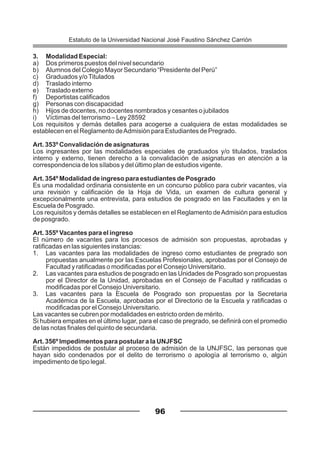 3. Modalidad Especial:
a) Dos primeros puestos del nivel secundario
b) Alumnos del Colegio Mayor Secundario “Presidente del Perú”
c) Graduados y/oTitulados
d) Traslado interno
e) Traslado externo
f) Deportistas calificados
g) Personas con discapacidad
h) Hijos de docentes, no docentes nombrados y cesantes o jubilados
i) Víctimas del terrorismo – Ley 28592
Los requisitos y demás detalles para acogerse a cualquiera de estas modalidades se
establecen en el Reglamento deAdmisión para Estudiantes de Pregrado.
Art. 353º Convalidación de asignaturas
Los ingresantes por las modalidades especiales de graduados y/o titulados, traslados
interno y externo, tienen derecho a la convalidación de asignaturas en atención a la
correspondencia de los sílabos y del último plan de estudios vigente.
Art. 354º Modalidad de ingreso para estudiantes de Posgrado
Es una modalidad ordinaria consistente en un concurso público para cubrir vacantes, vía
una revisión y calificación de la Hoja de Vida, un examen de cultura general y
excepcionalmente una entrevista, para estudios de posgrado en las Facultades y en la
Escuela de Posgrado.
Los requisitos y demás detalles se establecen en el Reglamento deAdmisión para estudios
de posgrado.
Art. 355º Vacantes para el ingreso
El número de vacantes para los procesos de admisión son propuestas, aprobadas y
ratificadas en las siguientes instancias:
1. Las vacantes para las modalidades de ingreso como estudiantes de pregrado son
propuestas anualmente por las Escuelas Profesionales, aprobadas por el Consejo de
Facultad y ratificadas o modificadas por el Consejo Universitario.
2. Las vacantes para estudios de posgrado en las Unidades de Posgrado son propuestas
por el Director de la Unidad, aprobadas en el Consejo de Facultad y ratificadas o
modificadas por el Consejo Universitario.
3. Las vacantes para la Escuela de Posgrado son propuestas por la Secretaria
Académica de la Escuela, aprobadas por el Directorio de la Escuela y ratificadas o
modificadas por el Consejo Universitario.
Las vacantes se cubren por modalidades en estricto orden de mérito.
Si hubiera empates en el último lugar, para el caso de pregrado, se definirá con el promedio
de las notas finales del quinto de secundaria.
Art. 356º Impedimentos para postular a la UNJFSC
Están impedidos de postular al proceso de admisión de la UNJFSC, las personas que
hayan sido condenados por el delito de terrorismo o apología al terrorismo o, algún
impedimento de tipo legal.
96
Estatuto de la Universidad Nacional José Faustino Sánchez Carrión
 