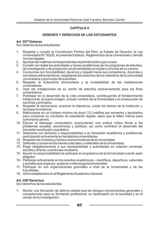 CAPÍTULO II
DEBERES Y DERECHOS DE LOS ESTUDIANTES
Art. 357º Deberes
Son deberes de los estudiantes:
1. Respetar y cumplir la Constitución Política del Perú, el Estado de Derecho, la Ley
Universitaria Nº 30220, el presente Estatuto, Reglamentos de la Universidad y demás
normas legales.
2. Aprobar las materias correspondientes al periodo lectivo que cursan.
3. Cumplir con todas las actividades y tareas académicas de los programas de estudios,
de investigación y de proyección social señaladas en el plan curricular de su carrera.
4. Conducirse con honorabilidad, decencia y respeto hacia sus compañeros, docentes y
servidores administrativos; respetando los derechos de los miembros de la comunidad
universitaria y el principio de autoridad.
5. Respetar la Autonomía Universitaria y la inviolabilidad de las instalaciones
universitarias.
6. Usar las instalaciones de su centro de estudios exclusivamente para los fines
universitarios.
7. Participar en el desarrollo de la vida universitaria, contribuyendo al fortalecimiento
institucional, la buena imagen, al buen nombre de la Universidad y la consecución de
sus fines y principios.
8. Respetar la democracia, practicar la tolerancia, cuidar los bienes de la institución y
rechazar la violencia.
9. Matricularse en un número mínimo de doce (12) créditos por semestre y aprobarlos
para conservar su condición de estudiante regular, salvo que le falten menos para
culminar la carrera.
10. Ejercer el liderazgo universitario, promoviendo una actitud crítica frente a los
problemas sociales, económicos y políticos, así como contribuir al desarrollo del
bienestar social justo y equitativo.
11. Dedicarse con esfuerzo y responsabilidad a su formación académica y profesional,
participando activamente en las labores universitarias.
12. Respetar los símbolos y fechas conmemorativas de la Universidad.
13. Defender y conservar los bienes culturales y materiales de la Universidad.
14. Elegir obligatoriamente a sus representantes y autoridades en votación universal,
secreta y directa, cuando sea necesario.
15. Asumir su responsabilidad de participar en el gobierno de la Universidad cuando sean
elegidos.
16. Participar activamente en los eventos académicos – científicos, deportivos, culturales
y sociales que organice, auspicie o intervenga la Universidad.
17. Participar en sus organizaciones gremiales a nivel de la Universidad y de las
Facultades.
18. Otros establecidos en el ReglamentoAcadémico General.
Art. 358º Derechos
Son derechos de los estudiantes:
1. Recibir una formación de óptima calidad que les otorgue conocimientos generales y
competencias para su formación profesional, su desempeño en la sociedad y en el
campo de la investigación.
97
Estatuto de la Universidad Nacional José Faustino Sánchez Carrión
 
