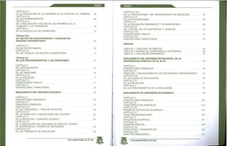 ÍNDICE
CAPITULO II
DE LA COMPOSICIÓN DE LOS MIEMBROS DE LA COMISIÓN Y EL TRIBUNAL 69
CAPÍTULO III
DE LOS NOMBRAMIENTOS 69
CAPÍTULO IV
DE LA RECUSACIÓN Y EXCUSA DE LOS MIEMBROS DE LA
COMISIÓN Y LOS TRIBUNALES 70
CAPÍTULO V
DE LA VIGENCIA DE LAS COMISIONES 70
TÍTULO III
DE LAS FALTAS DISCIPLINARIAS Y CAUSALES DE
PROCESO UNIVERSITARIO 70
CAPÍTULO I
FALTAS DISCIPLINARIAS 70
CAPÍTULO II
DE LAS CAUSALES DE PROCESO UNIVERSITARIO 71
TÍTULO IV
DE LOS PROCEDIMIENTOS Y LAS SANCIONES 74
CAPÍTULO I
DEL PROCEDIMIENTO 74
CAPÍTULO II
DE LAS SANCIONES 76
CAPÍTULO III
DE LA APELACIÓN 77
CAPÍTULO IV
DISPOSICIONES FINALES 77
CAPÍTULO V
DISPOSICIONES TRANSITORIAS 78
REGLAMENTO DEL RÉGIMEN DOCENTE 79
CAPÍTULO I
DISPOSICIONES GENERALES 79
CAPÍTULO II
PRINCIPIOS GENERALES 79
CAPÍTULO III
DE LAS CATEGORÍAS Y TIPOS DE DOCENTES 80
CAPÍTULO IV
DE LOS DERECHOS Y OBLIGACIONES DEL DOCENTE 82
CAPÍTULO V
DE LA SELECCIÓN Y ADMISIÓN DOCENTE 83
CAPÍTULO VI
DE LA EVALUACIÓN DEL CONCURSO DE MÉRITOS, EXAMEN
DE COMPETENCIA Y EXAMEN DE SUFICIENCIA 85
CAPÍTULO VII
DE LOS TRIBUNALES DE EVALUACIÓN 86
Universidad Pública de El Alto
ÍNDICE
CAPITULO VIII
DE LA CONVOCATORIA Y DEL PROCEDIMIENTO DE SELECCIÓN 87
CAPITULO IX
DE LAS PROHIBICIONES 90
CAPÍTULO X
DE LA EVALUACIÓN PERMANENTE Y LA REVOCATORIA 90
CAPÍTULO XI
DEL CONTROL DE LAS ASISTENCIAS Y LICENCIAS 91
CAPÍTULO XII
DISPOSICIONES FINALES 92
CAPÍTULO XII
DISPOSICIONES TRANSITORIAS 93
ANEXOS
TABLA N° 1 CONCURSO DE MÉRITOS 94
TABLA N° 2 EXAMEN DE COMPETENCIA O SUFICIENCIA 94
TABLA N° 3 EVALUACIÓN PERMANENTE 94
REGLAMENTO DEL RÉGIMEN ESTUDIANTIL DE LA
UNIVERSIDAD PÚBLICA DE EL ALTO 94
CAPÍTULO I
DISPOSICIONES GENERALES 95
CAPÍTULO II
DERECHOS Y OBLIGACIONES DE LOS ESTUDIANTES UNIVERSITARIOS 95
CAPITULO III
DE LAS CLASES DE ESTUDIANTES 95
CAPÍTULO IV
DE LA EVALUACIÓN 97
CAPÍTULO V
DE LOS PROCEDIMIENTOS DE LA EVALUACIÓN 97
REGLAMENTO DE ADMISIÓN ESTUDIANTIL 98
CAPÍTULO I
DISPOSICIONES GENERALES 102
CAPÍTULO JI
CARACTERÍSTICAS GENERALES 103
CAPÍTULO III
PRUEBA DE SUFICIENCIA ACADÉMICA 104
CAPÍTULO IV
CURSO PREUNIVERSITARIO 105
CAPÍTULO V
EXCELENCIA ACADÉMICA 107
CAPÍTULO VI
ADMISIÓN ESPECIAL 108
CAPÍTULO VII
ESTRUCTURA Y ORGANIZACIÓN 108
CAPÍTULO VIII
ASPECTOS FINANCIEROS 110
Universidad Pública de El Alto
 