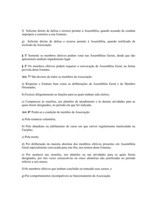 f) Solicitar direito de defesa e recurso perante à Assembléia, quando acusado de conduta
imprópria e contrária a este Estatuto.

g) Solicitar direito de defesa e recurso perante à Assembléia, quando notificado de
exclusão da Associação.


§ 1º Somente os membros efetivos podem votar nas Assembléias Gerais, desde que não
apresentem nenhum impedimento legal.

§ 2º Os membros efetivos podem requerer a convocação de Assembléia Geral, na forma
prevista deste Estatuto.

Art. 7° São deveres de todos os membros da Associação:

a) Respeitar o Estatuto bem como as deliberações da Assembléia Geral e do Membro
Orientador;

b) Exercer diligentemente as funções para as quais tenham sido eleitos;

c) Comparecer às reuniões, aos plantões de atendimento e às demais atividades para as
quais forem designados, no período em que for indicado.

Art. 8° Perde-se a condição de membro da Associação:

a) Pela renúncia voluntária;

b) Pelo abandono ou jubilamento do curso em que estiver regularmente matriculado na
Faciplac;

c) Pela morte;

d) Por deliberação da maioria absoluta dos membros efetivos presentes em Assembléia
Geral especialmente convocada para este fim, nos termos deste Estatuto;

e) Por ausência nas reuniões, nos plantões ou nas atividades para os quais forem
designados, por três vezes consecutivas ou cinco aleatórias não justificadas no período
inferior a seis meses;

f) Os membros efetivos que tenham concluído ou trancado seus cursos; e

g) Por comportamentos incompatíveis ao funcionamento da Associação.
 