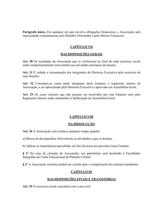 Parágrafo único. Em qualquer ato que envolva obrigações financeiras, a Associação será
representada conjuntamente pelo Membro Orientador e pelo Diretor Financeiro.


                                     CAPÍTULO VII

                             DAS DISPOSIÇÕES GERAIS

Art. 30 Os resultados da Associação que se verificarem ao final de cada exercício social
serão compulsoriamente reinvestidos nas atividades precípuas da mesma.

Art. 31 É vedada a remuneração dos integrantes da Diretoria Executiva pelo exercício de
suas funções.

Art. 32 Considera-se como parte integrante deste Estatuto o regimento interno da
Associação, a ser apresentado pela Diretoria Executiva e aprovado em Assembléia Geral.

Art. 33 Os casos omissos que não possam ser resolvidos por este Estatuto nem pelo
Regimento Interno serão submetidos à deliberação da Assembléia Geral.




                                     CAPÍTULO VIII

                                   DA DISSOLUÇÃO

Art. 34 A Associação será extinta a qualquer tempo quando:

a) Deixar de desempenhar efetivamente as atividades a que se destina;

b) Aplicar as importâncias percebidas em fins diversos aos previstos neste Estatuto.

§ 1º No caso de extinção da Associação, seu patrimônio será destinado à Faculdades
Integradas da União Educacional do Planalto Central.

§ 2º A Associação somente poderá ser extinta após o cumprimento de contratos pendentes.

                                      CAPÍTULO IX

                   DAS DISPOSIÇÕES FINAIS E TRANSITÓRIAS

Art. 35 O exercício social coincidirá com o ano civil.
 