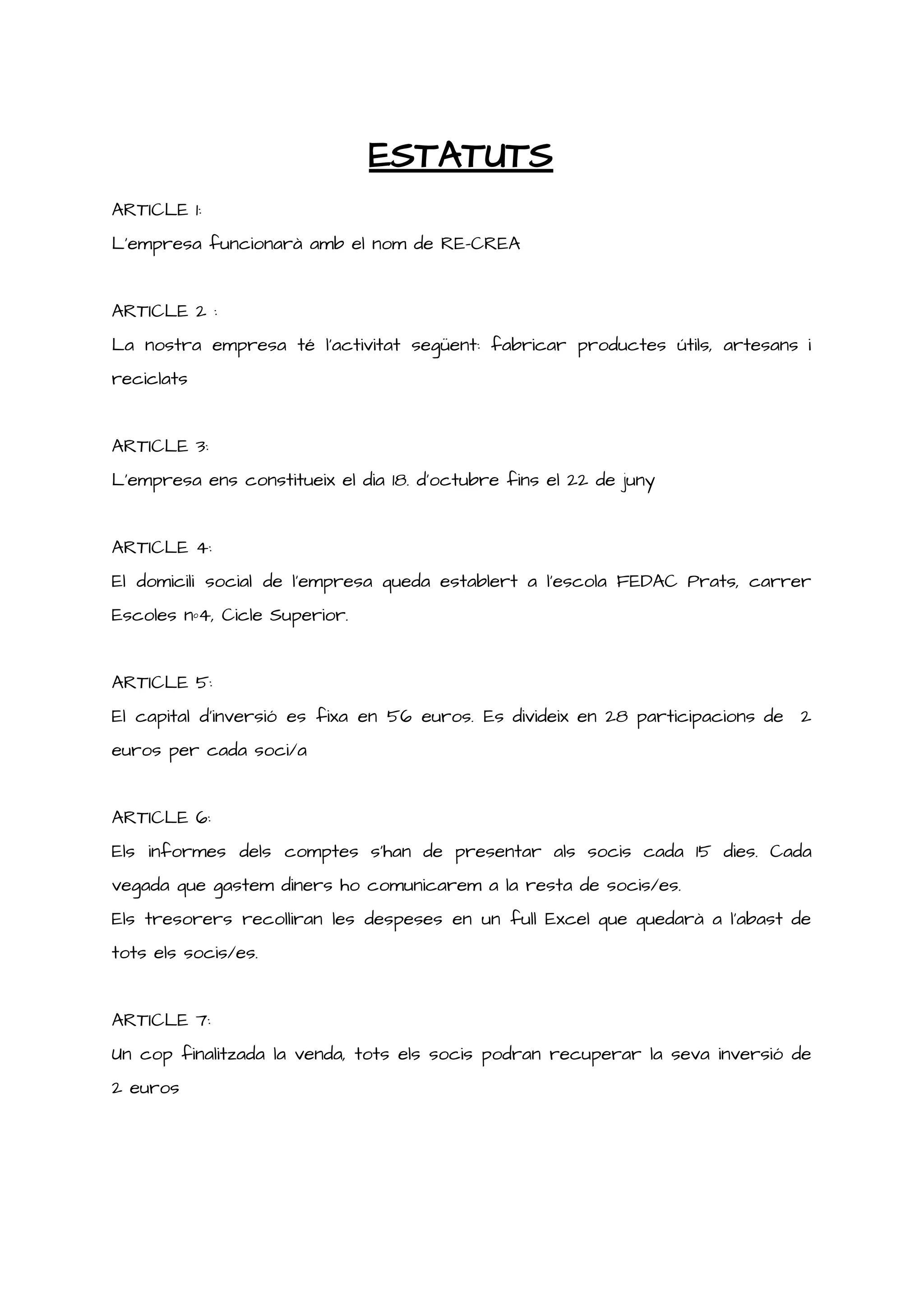 ESTATUTS
ARTICLE 1:
L’empresa funcionarà amb el nom de RE-CREA
ARTICLE 2 :
La nostra empresa té l’activitat següent: fabricar productes útils, artesans i
reciclats
ARTICLE 3:
L’empresa ens constitueix el dia 18. d’octubre fins el 22 de juny
ARTICLE 4:
El domicili social de l’empresa queda establert a l’escola FEDAC Prats, carrer
Escoles nº4, Cicle Superior.
ARTICLE 5:
El capital d’inversió es fixa en 56 euros. Es divideix en 28 participacions de 2
euros per cada soci/a
ARTICLE 6:
Els informes dels comptes s’han de presentar als socis cada 15 dies. Cada
vegada que gastem diners ho comunicarem a la resta de socis/es.
Els tresorers recolliran les despeses en un full Excel que quedarà a l’abast de
tots els socis/es.
ARTICLE 7:
Un cop finalitzada la venda, tots els socis podran recuperar la seva inversió de
2 euros
 
