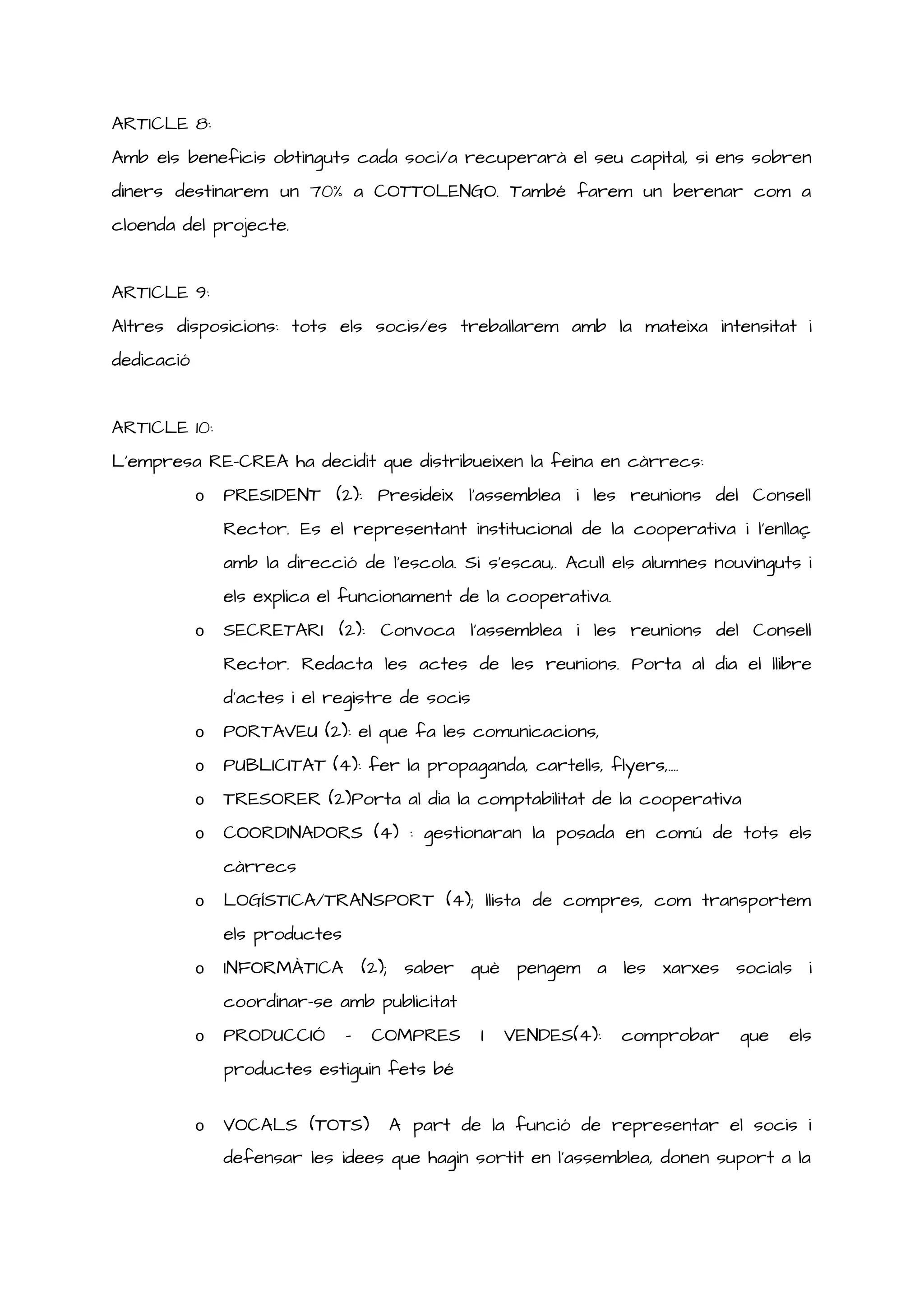 ARTICLE 8:
Amb els beneficis obtinguts cada soci/a recuperarà el seu capital, si ens sobren
diners destinarem un 70% a COTTOLENGO. També farem un berenar com a
cloenda del projecte.
ARTICLE 9:
Altres disposicions: tots els socis/es treballarem amb la mateixa intensitat i
dedicació
ARTICLE 10:
L’empresa RE-CREA ha decidit que distribueixen la feina en càrrecs:
o PRESIDENT (2): Presideix l’assemblea i les reunions del Consell
Rector. Es el representant institucional de la cooperativa i l’enllaç
amb la direcció de l’escola. Si s’escau,. Acull els alumnes nouvinguts i
els explica el funcionament de la cooperativa.
o SECRETARI (2): Convoca l’assemblea i les reunions del Consell
Rector. Redacta les actes de les reunions. Porta al dia el llibre
d’actes i el registre de socis
o PORTAVEU (2): el que fa les comunicacions,
o PUBLICITAT (4): fer la propaganda, cartells, flyers,....
o TRESORER (2)Porta al dia la comptabilitat de la cooperativa
o COORDINADORS (4) : gestionaran la posada en comú de tots els
càrrecs
o LOGÍSTICA/TRANSPORT (4); llista de compres, com transportem
els productes
o INFORMÀTICA (2); saber què pengem a les xarxes socials i
coordinar-se amb publicitat
o PRODUCCIÓ - COMPRES I VENDES(4): comprobar que els
productes estiguin fets bé
o VOCALS (TOTS) A part de la funció de representar el socis i
defensar les idees que hagin sortit en l’assemblea, donen suport a la
 