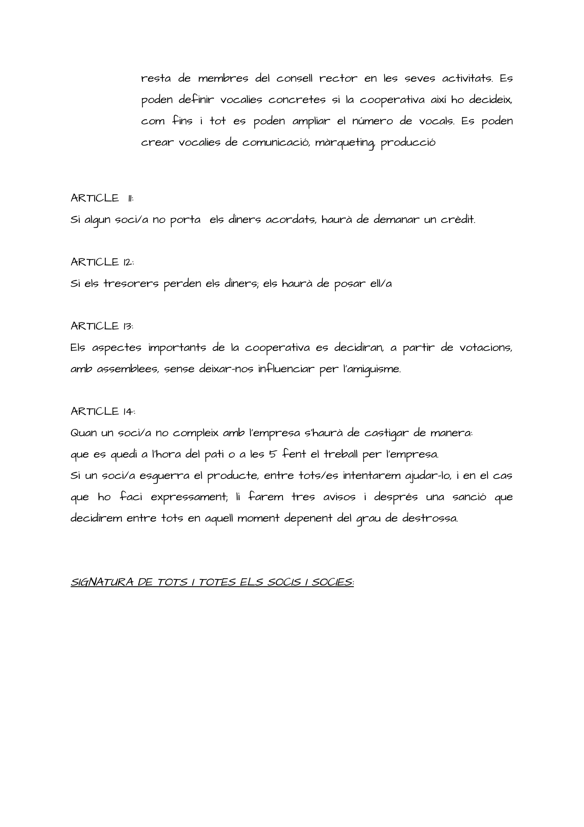 resta de membres del consell rector en les seves activitats. Es
poden definir vocalies concretes si la cooperativa així ho decideix,
com fins i tot es poden ampliar el número de vocals. Es poden
crear vocalies de comunicació, màrqueting, producció
ARTICLE 11:
Si algun soci/a no porta els diners acordats, haurà de demanar un crèdit.
ARTICLE 12:
Si els tresorers perden els diners; els haurà de posar ell/a
ARTICLE 13:
Els aspectes importants de la cooperativa es decidiran, a partir de votacions,
amb assemblees, sense deixar-nos influenciar per l’amiguisme.
ARTICLE 14:
Quan un soci/a no compleix amb l’empresa s’haurà de castigar de manera:
que es quedi a l’hora del pati o a les 5 fent el treball per l’empresa.
Si un soci/a esguerra el producte, entre tots/es intentarem ajudar-lo, i en el cas
que ho faci expressament; li farem tres avisos i després una sanció que
decidirem entre tots en aquell moment depenent del grau de destrossa.
SIGNATURA DE TOTS I TOTES ELS SOCIS I SOCIES:
 