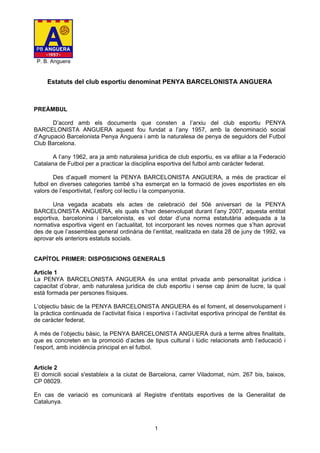 P. B. Anguera


     Estatuts del club esportiu denominat PENYA BARCELONISTA ANGUERA



PREÀMBUL

       D’acord amb els documents que consten a l’arxiu del club esportiu PENYA
BARCELONISTA ANGUERA aquest fou fundat a l’any 1957, amb la denominació social
d’Agrupació Barcelonista Penya Anguera i amb la naturalesa de penya de seguidors del Futbol
Club Barcelona.

       A l’any 1962, ara ja amb naturalesa jurídica de club esportiu, es va afiliar a la Federació
Catalana de Futbol per a practicar la disciplina esportiva del futbol amb caràcter federat.

        Des d’aquell moment la PENYA BARCELONISTA ANGUERA, a més de practicar el
futbol en diverses categories també s’ha esmerçat en la formació de joves esportistes en els
valors de l’esportivitat, l’esforç col·lectiu i la companyonia.

       Una vegada acabats els actes de celebració del 50è aniversari de la PENYA
BARCELONISTA ANGUERA, els quals s’han desenvolupat durant l’any 2007, aquesta entitat
esportiva, barcelonina i barcelonista, es vol dotar d’una norma estatutària adequada a la
normativa esportiva vigent en l’actualitat, tot incorporant les noves normes que s’han aprovat
des de que l’assemblea general ordinària de l’entitat, realitzada en data 28 de juny de 1992, va
aprovar els anteriors estatuts socials.


CAPÍTOL PRIMER: DISPOSICIONS GENERALS

Article 1
La PENYA BARCELONISTA ANGUERA és una entitat privada amb personalitat jurídica i
capacitat d’obrar, amb naturalesa jurídica de club esportiu i sense cap ànim de lucre, la qual
està formada per persones físiques.

L’objectiu bàsic de la PENYA BARCELONISTA ANGUERA és el foment, el desenvolupament i
la pràctica continuada de l’activitat física i esportiva i l’activitat esportiva principal de l'entitat és
de caràcter federat.

A més de l’objectiu bàsic, la PENYA BARCELONISTA ANGUERA durà a terme altres finalitats,
que es concreten en la promoció d’actes de tipus cultural i lúdic relacionats amb l’educació i
l’esport, amb incidència principal en el futbol.


Article 2
El domicili social s'estableix a la ciutat de Barcelona, carrer Viladomat, núm. 267 bis, baixos,
CP 08029.

En cas de variació es comunicarà al Registre d'entitats esportives de la Generalitat de
Catalunya.



                                                  1