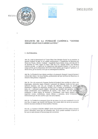 03/ 200L_i
PAPEL EXCLUSIVO PARA DOCUMENTOS NOTAAIALES
5N5191050
ESTATUTS DE LA FUNDACIÓ CANÒNICA "CENTRE
OBERT JOAN SALVADOR GAVINA"
I- NATURALESA
Art. lr.- Amb la denominació de "Centre Obett Joan Salvador Gavina" es va constituir, la
aquesta Fundació la qual va ser erigida canònicament a l'Arquebisbat de Barcelona per
Decret de l' Excm. i Rvdm. Cardenal- Arquebisbe Narcís Jubany Amau, amb data del 19
de desembre de 1979, segons el Cànon 1489 del C.I.E. Aquesta entitat, com fundació
canònica privada, es regula per les disposicions dels presents Estatuts i en el que no hi
estigui previst, per les disposicions del Codi de Dret Canònic que li siguin d' aplicació i, en
darrer terme, per les normes civils que no contradiguin les anteriors.
Art. 2n.- La Fundació té per objecte contribuir a la promoció, formació i inserció humana i
cultural dels infants i les seves famflies, preferentment del bani del Raval de Betrcelona, en
situació d'alta pobresa i marginació.
Art. 3r.- Per a la consecució d'aquesta finalitat la Fundació dona acollida als infants més
desprotegits, oferint-los espais d'atenció i promoció als diferents nivells de llurs greus
carències humanes, com són, per exemple, les afectives i familiars; les sanitàrie~---h-=n~m-.h.....
alimentació i higiene; les educatives, escolars, l'oci i l'esplai, la sociabilitat i el resp t~;~;:(1:~·~~..
m~t~•. etc., i es~~rçarà aquells mitjans i activitats qu~ consideri més .a~ropiats, sent 'ffi~:(::>:',7' Q¡
rnt~SI~ ~aractenst1ca seva l'establtment de centres .t llars oberts, a1x1 com .ta.mb ~ ¡~/k,'í¡!;rJJ,'fj
res1denc1es o altres centres de formaciÓ o d'acolliment. Amb aquest propos1t p · -~'t}%) ~-;.'/
organitzar cursets, conferències, classes diOrnes o nocturnes, servei d'orientació ':Qt5·a"l
assessorament per als nens acollits o per a les seves tàmílies.
Ari. 4r.- La Fundació no persegueix lucre de cap mena ni en la seva constitució ni en els
seus fins, ni tampoc cap membre del Patronat, sinó només oferir els serveis ja esmentats,
exercint una tasca cristiana de forma benèfica i humana.
Art. Sè.- La Fundació CENTRE OBERT JOAN SALVADOR GAVINA tindrà el domicili
social a Barcelona, carrer Nou ue la Rambla núm. 39-43, podent traslladar el domicili al
lloc que en cada moment el Patronat jutgí més convenient.
 