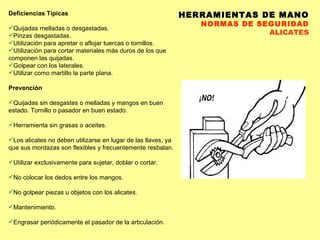HERRAMIENTAS DE MANO NORMAS DE SEGURIDAD ALICATES Deficiencias Típicas Quijadas melladas o desgastadas.  Pinzas desgastadas.  Utilización para apretar o aflojar tuercas o tornillos.  Utilización para cortar materiales más duros de los que componen las quijadas.  Golpear con los laterales.  Utilizar como martillo la parte plana.  Prevención Quijadas sin desgastes o melladas y mangos en buen estado. Tornillo o pasador en buen estado.  Herramienta sin grasas o aceites.  Los alicates no deben utilizarse en lugar de las llaves, ya que sus mordazas son flexibles y frecuentemente resbalan. Utilizar exclusivamente para sujetar, doblar o cortar.  No colocar los dedos entre los mangos.  No golpear piezas u objetos con los alicates.  Mantenimiento.  Engrasar periódicamente el pasador de la articulación.  