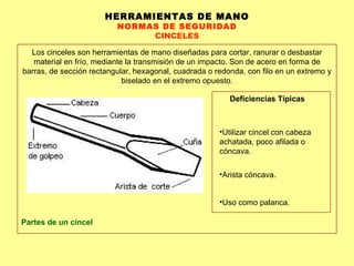 HERRAMIENTAS DE MANO NORMAS DE SEGURIDAD CINCELES Los cinceles son herramientas de mano diseñadas para cortar, ranurar o desbastar material en frío, mediante la transmisión de un impacto. Son de acero en forma de barras, de sección rectangular, hexagonal, cuadrada o redonda, con filo en un extremo y biselado en el extremo opuesto. Partes de un cincel Deficiencias Típicas Utilizar cincel con cabeza achatada, poco afilada o cóncava.  Arista cóncava.  Uso como palanca. 
