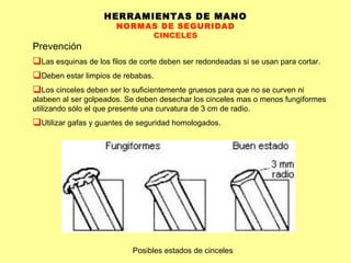HERRAMIENTAS DE MANO NORMAS DE SEGURIDAD CINCELES Prevención Las esquinas de los filos de corte deben ser redondeadas si se usan para cortar.  Deben estar limpios de rebabas.  Los cinceles deben ser lo suficientemente gruesos para que no se curven ni alabeen al ser golpeados. Se deben desechar los cinceles mas o menos fungiformes utilizando sólo el que presente una curvatura de 3 cm de radio. Utilizar gafas y guantes de seguridad homologados. Posibles estados de cinceles 
