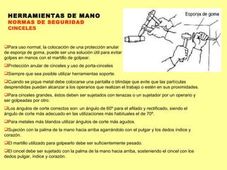 HERRAMIENTAS DE MANO NORMAS DE SEGURIDAD CINCELES Para uso normal, la colocación de una protección anular de esponja de goma, puede ser una solución útil para evitar golpes en manos con el martillo de golpear. Protección anular de cinceles y uso de porta-cinceles Siempre que sea posible utilizar herramientas soporte.  Cuando se pique metal debe colocarse una pantalla o blindaje que evite que las partículas desprendidas puedan alcanzar a los operarios que realizan el trabajo o estén en sus proximidades.  Para cinceles grandes, éstos deben ser sujetados con tenazas o un sujetador por un operario y ser golpeadas por otro.  Los ángulos de corte correctos son: un ángulo de 60º para el afilado y rectificado, siendo el ángulo de corte más adecuado en las utilizaciones más habituales el de 70º.  Para metales más blandos utilizar ángulos de corte más agudos.  Sujeción con la palma de la mano hacia arriba agarrándolo con el pulgar y los dedos índice y corazón.  El martillo utilizado para golpearlo debe ser suficientemente pesado.  El cincel debe ser sujetado con la palma de la mano hacia arriba, sosteniendo el cincel con los dedos pulgar, índice y corazón.  