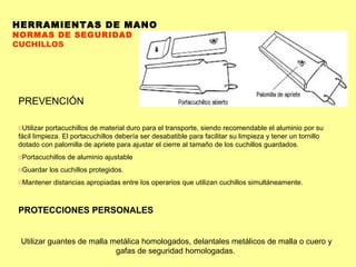 HERRAMIENTAS DE MANO NORMAS DE SEGURIDAD CUCHILLOS PREVENCIÓN Utilizar portacuchillos de material duro para el transporte, siendo recomendable el aluminio por su fácil limpieza. El portacuchillos debería ser desabatible para facilitar su limpieza y tener un tornillo dotado con palomilla de apriete para ajustar el cierre al tamaño de los cuchillos guardados.  Portacuchillos de aluminio ajustable Guardar los cuchillos protegidos.  Mantener distancias apropiadas entre los operarios que utilizan cuchillos simultáneamente.  PROTECCIONES PERSONALES Utilizar guantes de malla metálica homologados, delantales metálicos de malla o cuero y gafas de seguridad homologadas.  