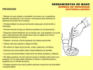 HERRAMIENTAS DE MANO NORMAS DE SEGURIDAD DESTORNILLADORES PREVENCIÓN Mango en buen estado y amoldado a la mano con o superficies laterales prismáticas o con surcos o nervaduras para transmitir el esfuerzo de torsión de la muñeca.  El destornillador ha de ser del tamaño adecuado al del tornillo a manipular.  Porción final de la hoja con flancos paralelos sin acuñamientos.  Desechar destornilladores con el mango roto, hoja doblada o la punta rota o retorcida pues ello puede hacer que se salga de la ranura originando lesiones en manos.  Espesor, anchura y forma ajustado a la cabeza del tornillo.  Utilizar sólo para apretar o aflojar tornillos.  No utilizar en lugar de punzones, cuñas, palancas o similares.  Siempre que sea posible utilizar destornilladores de estrella. La punta del destornillador debe tener los lados paralelos y afilados. No debe sujetarse con las manos la pieza a trabajar sobre todo si es pequeña. En su lugar debe utilizarse un banco o superficie plana o sujetarla con un tornillo de banco. Emplear siempre que sean posible sistemas mecánicos de atornillado o desatornillado. 