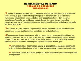 HERRAMIENTAS DE MANO NORMAS DE SEGURIDAD INTRODUCCION Las herramientas manuales son unos utensilios de trabajo utilizados generalmente de forma individual que únicamente requieren para su accionamiento la fuerza motriz humana; su utilización en una infinidad de actividades laborales les dan una gran importancia. Además, los accidentes producidos por las herramientas manuales constituyen una parte importante del número total de accidentes de trabajo y en particular los de carácter leve. El objetivo es dar a conocer los principales riesgos derivados de las herramientas de uso común, causas que los motivan y medidas preventivas básicas. Generalmente, los accidentes que originan suelen tener menor consideración en las técnicas de prevención por la idea muy extendida de la escasa gravedad de las lesiones que producen, así como por la influencia del factor humano, que técnicamente es más difícil de abordar.En contra de esta poca atención podemos afirmar que: El empleo de estas herramientas abarca la generalidad de todos los sectores de actividad industrial por lo que el número de trabajadores expuestos es muy elevado.  La gravedad de los accidentes que provocan incapacidades permanentes parciales es importante.  