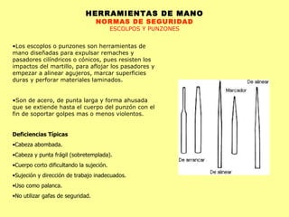 HERRAMIENTAS DE MANO NORMAS DE SEGURIDAD ESCOLPOS Y PUNZONES Los escoplos o punzones son herramientas de mano diseñadas para expulsar remaches y pasadores cilíndricos o cónicos, pues resisten los impactos del martillo, para aflojar los pasadores y empezar a alinear agujeros, marcar superficies duras y perforar materiales laminados. Son de acero, de punta larga y forma ahusada que se extiende hasta el cuerpo del punzón con el fin de soportar golpes mas o menos violentos. Deficiencias Típicas Cabeza abombada.  Cabeza y punta frágil (sobretemplada).  Cuerpo corto dificultando la sujeción.  Sujeción y dirección de trabajo inadecuados.  Uso como palanca.  No utilizar gafas de seguridad.  