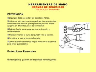 HERRAMIENTAS DE MANO NORMAS DE SEGURIDAD ESCOLPOS Y PUNZONES PREVENCIÓN El punzón debe ser recto y sin cabeza de hongo.  Utilizarlos sólo para marcar superficies de metal de otros materiales más blandos que la punta del punzón, alinear agujeros en diferentes zonas de un material.  Golpear fuerte, secamente, en buena dirección y uniformemente.  Trabajar mirando la punta del punzón y no la cabeza.  No utilizar si está la punta deformada.  Deben sujetarse formando ángulo recto con la superficie para evitar que resbalen. Protecciones Personales Utilizar gafas y guantes de seguridad homologados.   