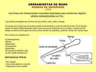 HERRAMIENTAS DE MANO NORMAS DE SEGURIDAD LIMAS Las limas son herramientas manuales diseñadas para conformar objetos sólidos desbastándolos en frío. Las partes principales de una lima son los cantos, cola, virola y mango. El mango es la parte que sirve para sujetar la herramienta y cubre la cola de la lima. En el mango existe un anillo metálico llamado virola, que evita que el mango se dé y se salga. La parte útil de trabajo se denomina longitud de corte y tiene cantos de desbaste, pudiendo contar con cantos lisos. Por su forma se clasifican en: Cuadrangulares.  Planas.  Mediacaña.  Triangulares.  Redondas.  El número de dientes varia de 60 a 6500 dientes/cm2.  DEFICIENCIAS TÍPICAS Sin mango.  Uso como palanca o punzón.  Golpearlas como martillo. 