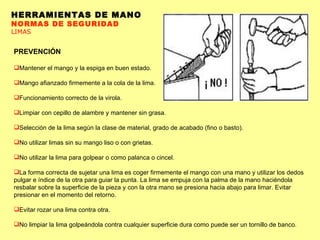 HERRAMIENTAS DE MANO NORMAS DE SEGURIDAD LIMAS PREVENCIÓN Mantener el mango y la espiga en buen estado.  Mango afianzado firmemente a la cola de la lima.  Funcionamiento correcto de la virola.  Limpiar con cepillo de alambre y mantener sin grasa.  Selección de la lima según la clase de material, grado de acabado (fino o basto).  No utilizar limas sin su mango liso o con grietas.  No utilizar la lima para golpear o como palanca o cincel.  La forma correcta de sujetar una lima es coger firmemente el mango con una mano y utilizar los dedos pulgar e índice de la otra para guiar la punta. La lima se empuja con la palma de la mano haciéndola resbalar sobre la superficie de la pieza y con la otra mano se presiona hacia abajo para limar. Evitar presionar en el momento del retorno.  Evitar rozar una lima contra otra.  No limpiar la lima golpeándola contra cualquier superficie dura como puede ser un tornillo de banco.  