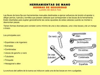 HERRAMIENTAS DE MANO NORMAS DE SEGURIDAD LLAVES DE BOCA FIJA Las llaves de boca fija son herramientas manuales destinadas a ejercer esfuerzos de torsión al apretar o aflojar pernos, tuercas y tornillos que posean cabezas que correspondan a las bocas de la herramienta. Están diseñadas para sujetar generalmente las caras opuestas de estas cabezas cuando se montan o desmontan piezas. Tienen formas diversas pero constan como mínimo de una o dos cabezas, una o dos bocas y de un mango o brazo. Los principales son: Españolas o de ingeniero  Estriadas  Combinadas  Llaves de gancho o nariz  Tubulares  Trinquete  Hexagonal o allen  La anchura del calibre de la tuerca se indica en cada una de las bocas en mm o pulgadas. 
