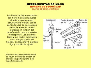 HERRAMIENTAS DE MANO NORMAS DE SEGURIDAD LLAVES DE BOCA AJUSTABLE Las llaves de boca ajustables son herramientas manuales diseñadas para ejercer esfuerzos de torsión, con la particularidad de que pueden variar la abertura de sus quijadas en función del tamaño de la tuerca a apretar o desapretar. Los distintos tipos y sus partes principales son: mango, tuerca de fijación, quijada móvil, quijada fija y tornillo de ajuste. Según el tipo de superficie donde se vayan a utilizar se dividen en Llaves de superficie plana o de superficie redonda. 