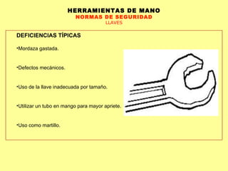 HERRAMIENTAS DE MANO NORMAS DE SEGURIDAD LLAVES DEFICIENCIAS TÍPICAS Mordaza gastada.  Defectos mecánicos. Uso de la llave inadecuada por tamaño.  Utilizar un tubo en mango para mayor apriete.  Uso como martillo.  