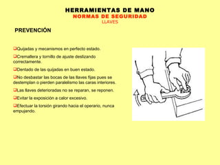 HERRAMIENTAS DE MANO NORMAS DE SEGURIDAD LLAVES PREVENCIÓN Quijadas y mecanismos en perfecto estado.  Cremallera y tornillo de ajuste deslizando correctamente.  Dentado de las quijadas en buen estado.  No desbastar las bocas de las llaves fijas pues se destemplan o pierden paralelismo las caras interiores.  Las llaves deterioradas no se reparan, se reponen.  Evitar la exposición a calor excesivo.  Efectuar la torsión girando hacia el operario, nunca empujando.  