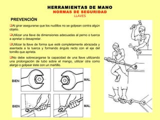 HERRAMIENTAS DE MANO NORMAS DE SEGURIDAD LLAVES PREVENCIÓN Al girar asegurarse que los nudillos no se golpean contra algún objeto.  Utilizar una llave de dimensiones adecuadas al perno o tuerca a apretar o desapretar.  Utilizar la llave de forma que esté completamente abrazada y asentada a la tuerca y formando ángulo recto con el eje del tornillo que aprieta.  No debe sobrecargarse la capacidad de una llave utilizando una prolongación de tubo sobre el mango, utilizar otra como alargo o golpear éste con un martillo. 