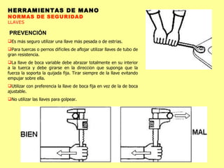 HERRAMIENTAS DE MANO NORMAS DE SEGURIDAD LLAVES PREVENCIÓN Es m á s seguro utilizar una llave m á s pesada o de estr í as.  Para tuercas o pernos dif í ciles de aflojar utilizar llaves de tubo de gran resistencia.  La llave de boca variable debe abrazar totalmente en su interior a la tuerca y debe girarse en la direcci ó n que suponga que la fuerza la soporta la quijada fija. Tirar siempre de la llave evitando empujar sobre ella. Utilizar con preferencia la llave de boca fija en vez de la de boca ajustable.  No utilizar las llaves para golpear. 