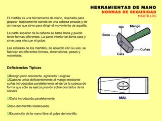 HERRAMIENTAS DE MANO NORMAS DE SEGURIDAD MARTILLOS El martillo es una herramienta de mano, diseñada para golpear; básicamente consta de una cabeza pesada y de un mango que sirve para dirigir el movimiento de aquella. La parte superior de la cabeza se llama boca y puede tener formas diferentes. La parte inferior se llama cara y sirve para efectuar el golpe. Las cabezas de los martillos, de acuerdo con su uso, se fabrican en diferentes formas, dimensiones, pesos y materiales. Deficiencias Típicas Mango poco resistente, agrietado o rugoso.  Cabeza unida deficientemente al mango mediante cuñas introducidas paralelamente al eje de la cabeza de forma que sólo se ejerza presión sobre dos lados de la cabeza. Cuña introducida paralelamente Uso del martillo inadecuado.  Exposición de la mano libre al golpe del martillo.  