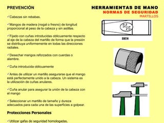 HERRAMIENTAS DE MANO NORMAS DE SEGURIDAD MARTILLOS PREVENCIÓN Cabezas sin rebabas.  Mangos de madera (nogal o fresno) de longitud proporcional al peso de la cabeza y sin astillas.  Fijado con cuñas introducidas oblicuamente respecto al eje de la cabeza del martillo de forma que la presión se distribuya uniformemente en todas las direcciones radiales.  Desechar mangos reforzados con cuerdas o alambre.  Cuña introducida oblicuamente Antes de utilizar un martillo asegurarse que el mango está perfectamente unido a la cabeza. Un sistema es la utilización de cuñas anulares. Cuña anular para asegurar la unión de la cabeza con el mango Seleccionar un martillo de tamaño y dureza adecuados para cada una de las superficies a golpear. Protecciones Personales Utilizar gafas de seguridad homologadas.  