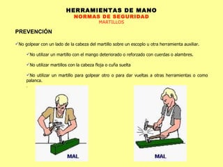 HERRAMIENTAS DE MANO NORMAS DE SEGURIDAD MARTILLOS PREVENCIÓN No golpear con un lado de la cabeza del martillo sobre un escoplo u otra herramienta auxiliar.  No utilizar un martillo con el mango deteriorado o reforzado con cuerdas o alambres.  No utilizar martillos con la cabeza floja o cuña suelta  No utilizar un martillo para golpear otro o para dar vueltas a otras herramientas o como palanca. .  