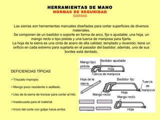 HERRAMIENTAS DE MANO NORMAS DE SEGURIDAD SIERRAS Las sierras son herramientas manuales diseñadas para cortar superficies de diversos materiales. Se componen de un bastidor o soporte en forma de arco, fijo o ajustable; una hoja, un mango recto o tipo pistola y una tuerca de mariposa para fijarla. La hoja de la sierra es una cinta de acero de alta calidad, templado y revenido; tiene un orificio en cada extremo para sujetarla en el pasador del bastidor; además, uno de sus bordes está dentado. DEFICIENCIAS TÍPICAS Triscado impropio.  Mango poco resistente o astillado.  Uso de la sierra de tronzar para cortar al hilo.  Inadecuada para el material.  Inicio del corte con golpe hacia arriba.  