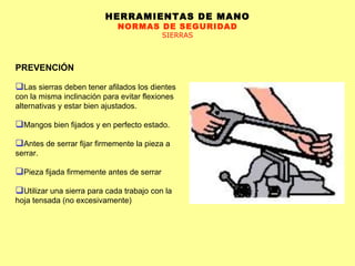 HERRAMIENTAS DE MANO NORMAS DE SEGURIDAD SIERRAS PREVENCIÓN Las sierras deben tener afilados los dientes con la misma inclinación para evitar flexiones alternativas y estar bien ajustados.  Mangos bien fijados y en perfecto estado.  Antes de serrar fijar firmemente la pieza a serrar. Pieza fijada firmemente antes de serrar Utilizar una sierra para cada trabajo con la hoja tensada (no excesivamente)  