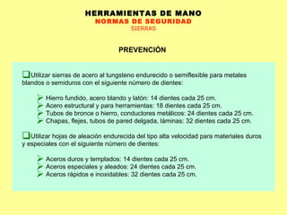 HERRAMIENTAS DE MANO NORMAS DE SEGURIDAD SIERRAS PREVENCIÓN Utilizar sierras de acero al tungsteno endurecido o semiflexible para metales blandos o semiduros con el siguiente número de dientes: Hierro fundido, acero blando y latón: 14 dientes cada 25 cm.  Acero estructural y para herramientas: 18 dientes cada 25 cm. Tubos de bronce o hierro, conductores metálicos: 24 dientes cada 25 cm. Chapas, flejes, tubos de pared delgada, láminas: 32 dientes cada 25 cm.  Utilizar hojas de aleación endurecida del tipo alta velocidad para materiales duros y especiales con el siguiente número de dientes: Aceros duros y templados: 14 dientes cada 25 cm. Aceros especiales y aleados: 24 dientes cada 25 cm. Aceros rápidos e inoxidables: 32 dientes cada 25 cm.  