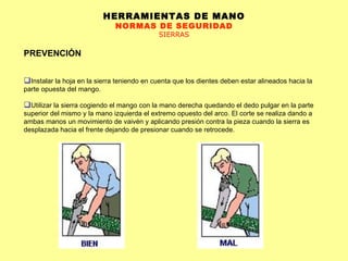 HERRAMIENTAS DE MANO NORMAS DE SEGURIDAD SIERRAS PREVENCIÓN Instalar la hoja en la sierra teniendo en cuenta que los dientes deben estar alineados hacia la parte opuesta del mango.  Utilizar la sierra cogiendo el mango con la mano derecha quedando el dedo pulgar en la parte superior del mismo y la mano izquierda el extremo opuesto del arco. El corte se realiza dando a ambas manos un movimiento de vaivén y aplicando presión contra la pieza cuando la sierra es desplazada hacia el frente dejando de presionar cuando se retrocede.  