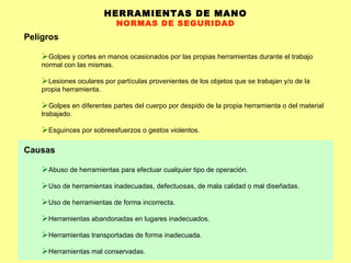HERRAMIENTAS DE MANO NORMAS DE SEGURIDAD Peligros Golpes y cortes en manos ocasionados por las propias herramientas durante el trabajo normal con las mismas.  Lesiones oculares por partículas provenientes de los objetos que se trabajan y/o de la propia herramienta.  Golpes en diferentes partes del cuerpo por despido de la propia herramienta o del material trabajado.  Esguinces por sobreesfuerzos o gestos violentos.  Causas Abuso de herramientas para efectuar cualquier tipo de operación. Uso de herramientas inadecuadas, defectuosas, de mala calidad o mal diseñadas. Uso de herramientas de forma incorrecta. Herramientas abandonadas en lugares inadecuados. Herramientas transportadas de forma inadecuada. Herramientas mal conservadas. 