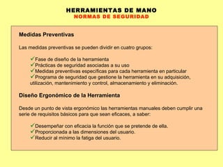 HERRAMIENTAS DE MANO NORMAS DE SEGURIDAD Medidas Preventivas Las medidas preventivas se pueden dividir en cuatro grupos : F ase de diseño de la herramienta Prácticas  de seguridad asociadas a su uso Medidas  preventivas específicas para cada herramienta en particular Programa  de seguridad que gestione la herramienta en su adquisición, utilización, mantenimiento y control, almacenamiento y eliminación. Diseño Ergonómico de la Herramienta Desde un punto de vista ergonómico las herramientas manuales deben cumplir una serie de requisitos básicos para que sean eficaces, a saber: Desempeñar con eficacia la función que se pretende de ella.  Proporcionada a las dimensiones del usuario.  Reducir al mínimo la fatiga del usuario.  