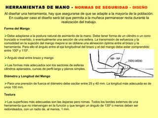 Al diseñar una herramienta, hay que asegurarse de que se adapte a la mayoría de la población. En cualquier caso el diseño será tal que permita a la muñeca permanecer recta durante la realización del trabajo. HERRAMIENTAS DE MANO -  NORMAS DE SEGURIDAD -  DISEÑO Forma del Mango Debe adaptarse a la postura natural de asimiento de la mano. Debe tener forma de un cilindro o un cono truncado e invertido, o eventualmente una sección de una esfera. La transmisión de esfuerzos y la comodidad en la sujeción del mango mejora si se obtiene una alineación óptima entre el brazo y la herramienta. Para ello el ángulo entre el eje longitudinal del brazo y el del mango debe estar comprendido entre 100º y 110º. Ángulo ideal entre brazo y mango Las formas más adecuados son los sectores de esferas cilindros aplanados, curvas de perfil largo y planos simples. Diámetro y Longitud del Mango Para una prensión de fuerza el diámetro debe oscilar entre 25 y 40 mm. La longitud más adecuada es de unos 100 mm. Textura Las superficies más adecuadas son las ásperas pero romas. Todos los bordes externos de una herramienta que no intervengan en la función y que tengan un ángulo de 135º o menos deben ser redondeados, con un radio de, al menos, 1 mm. 