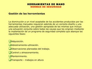 HERRAMIENTAS DE MANO NORMAS DE SEGURIDAD Gestión de las herramientas La disminución a un nivel aceptable de los accidentes producidos por las herramientas manuales requieren además de un correcto diseño y una adecuada utilización, una gestión apropiada de las mismas que incluya una actuación conjunta sobre todas las causas que los originan mediante la implantación de un programa de seguridad completo que abarque las siguientes fases: Adquisición.  Adiestramiento-utilización.  Observaciones planeadas del trabajo.  Control y almacenamiento.  Mantenimiento.  Transporte  – trabajos en altura 