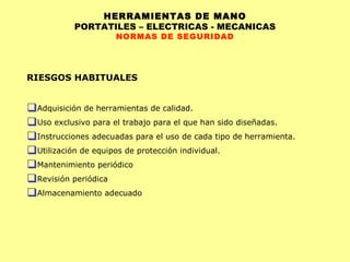 HERRAMIENTAS DE MANO PORTATILES – ELECTRICAS - MECANICAS NORMAS DE SEGURIDAD RIESGOS HABITUALES Adquisición de herramientas de calidad. Uso exclusivo para el trabajo para el que han sido diseñadas. Instrucciones adecuadas para el uso de cada tipo de herramienta. Utilización de equipos de protección individual. Mantenimiento periódico Revisión periódica Almacenamiento adecuado 